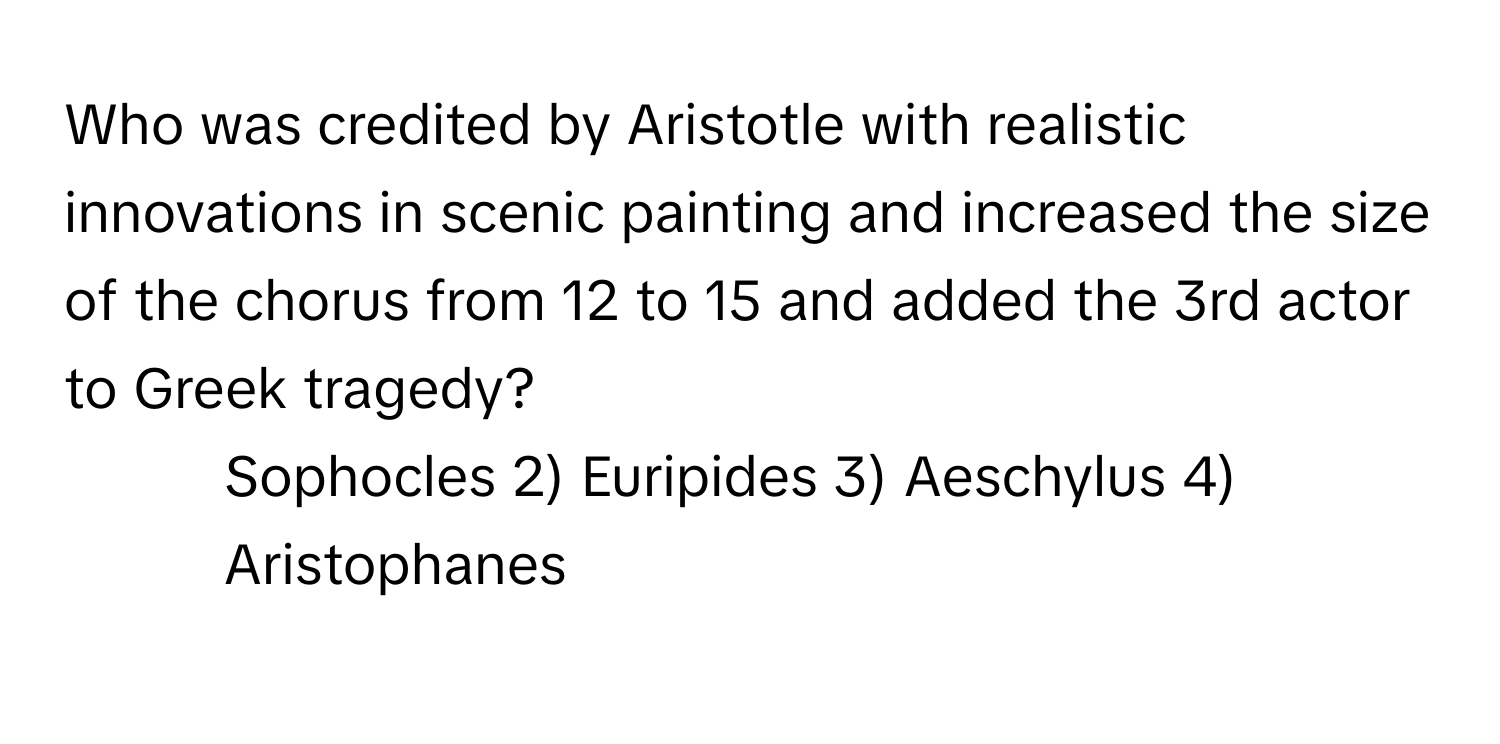 Who was credited by Aristotle with realistic innovations in scenic painting and increased the size of the chorus from 12 to 15 and added the 3rd actor to Greek tragedy?

1) Sophocles 2) Euripides 3) Aeschylus 4) Aristophanes