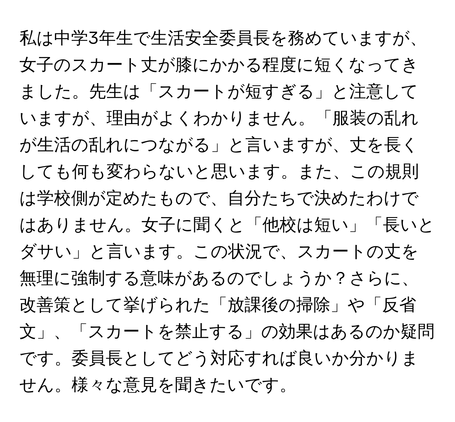 私は中学3年生で生活安全委員長を務めていますが、女子のスカート丈が膝にかかる程度に短くなってきました。先生は「スカートが短すぎる」と注意していますが、理由がよくわかりません。「服装の乱れが生活の乱れにつながる」と言いますが、丈を長くしても何も変わらないと思います。また、この規則は学校側が定めたもので、自分たちで決めたわけではありません。女子に聞くと「他校は短い」「長いとダサい」と言います。この状況で、スカートの丈を無理に強制する意味があるのでしょうか？さらに、改善策として挙げられた「放課後の掃除」や「反省文」、「スカートを禁止する」の効果はあるのか疑問です。委員長としてどう対応すれば良いか分かりません。様々な意見を聞きたいです。