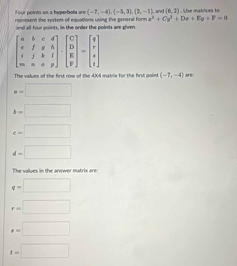 Four points on a hyperbola are (-7,-4),(-5,3),(2,-1) , and (6,2). Use matrices to
represent the system of equations using the general form x^2+Cy^2+Dx+Ey+F=0
and all four points, in the order the points are given.
The values of the first row of the 4X4 matrix for the first point (-7,-4) are:
a=□
b=□
c=□
d=□
The values in the answer matrix are:
q=□
r=□
s=□
t=□