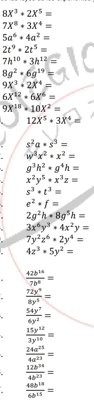 8X^3*2X^5=
7X^8*3X^4=
5a^6*4a^2=
2t^9*2t^5=
7h^(10)*3h^(12)=
8g^2*6g^(19)=
9X^3*2X^4=
6X^(12)*6X^6=
9X^(18)*10X^2=
12X^5*3X^4=
s^2a*s^3=
w^3x^2*x^2=
g^3h^2*g^4h=
x^2y^5*x^3z=
s^3*t^3=
e^2*f=
2g^2h*8g^5h=
3x^6y^3*4x^2y=
7y^2z^6*2y^4=
4z^3*5y^2=
 42b^(16)/7b^8 =
 72y^9/8y^5 =
 54y^7/6y^2 =
 15y^(12)/3y^(10) =
 24a^(25)/4a^(23) =
 12b^(34)/4b^(23) =
 48b^(18)/6b^(15) =