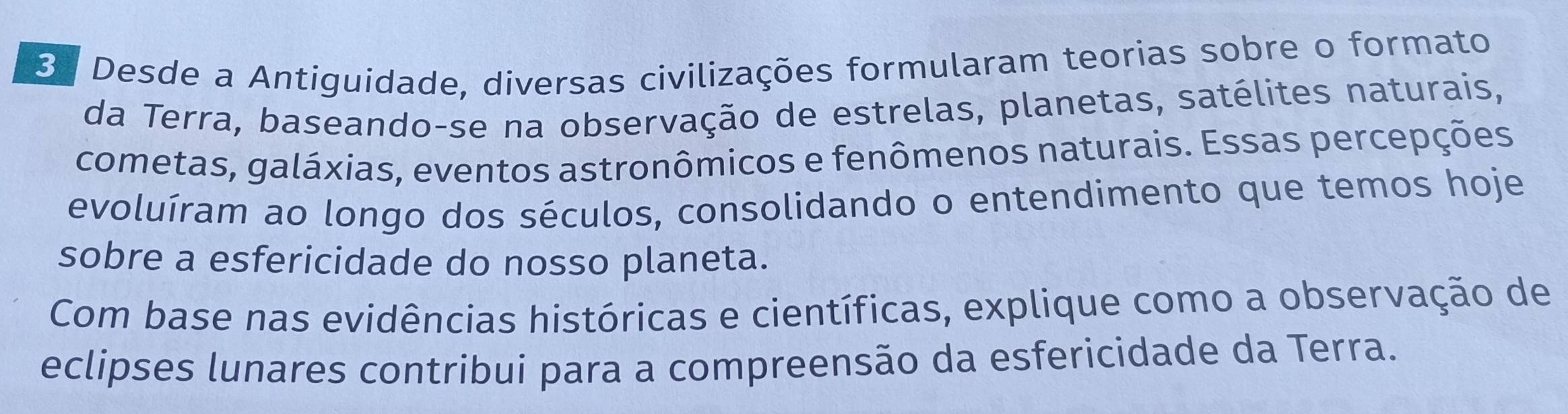 Desde a Antiguidade, diversas civilizações formularam teorias sobre o formato 
da Terra, baseando-se na observação de estrelas, planetas, satélites naturais, 
cometas, galáxias, eventos astronômicos e fenômenos naturais. Essas percepções 
evoluíram ao longo dos séculos, consolidando o entendimento que temos hoje 
sobre a esfericidade do nosso planeta. 
Com base nas evidências históricas e científicas, explique como a observação de 
eclipses lunares contribui para a compreensão da esfericidade da Terra.