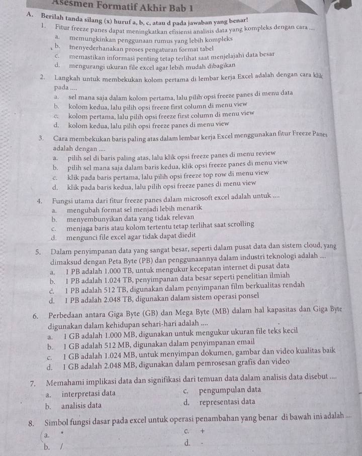 Ašesmen Formatif Akhir Bab 1
A. Berilah tanda silang (x) huruf a, b, c, atau d pada jawaban yang benar!
1. Fitur freeze panes dapat meningkatkan efisiensi analisis data yang kompleks dengan cara ...
a. memungkinkan penggunaan rumus yang lebih kompleks
b. inenyederhanakan proses pengaturan format tabel
c. memastikan informasi penting tetap terlihat saat menjelajahi data besar
d. mengurangi ukuran file excel agar lebih mudah dibagikan
2. Langkah untuk membekukan kolom pertama di lembar kerja Excel adalah dengan cara klik
pada ....
a. sel mana saja dalam kolom pertama, lalu pilih opsi freeze panes di menu data
b. kolom kedua, lalu pilih opsi freeze first column di menu view
c. kolom pertama, lalu pilih opsi freeze first column di menu view
d. kolom kedua, lalu pilih opsi freeze panes di menu view
3. Cara membekukan baris paling atas dalam lembar kerja Excel menggunakan fitur Freeze Panes
adalah dengan ....
a. pilih sel di baris paling atas, lalu klik opsi freeze panes di menu review
b. pilih sel mana saja dalam baris kedua, klik opsi freeze panes di menu view
c. klik pada baris pertama, lalu pilih opsi freeze top row di menu view
d. klik pada baris kedua, lalu pilih opsi freeze panes di menu view
4. Fungsi utama dari fitur freeze panes dalam microsoft excel adalah untuk ....
a. mengubah format sel menjadi lebih menarik
b. menyembunyikan data yang tidak relevan
c. menjaga baris atau kolom tertentu tetap terlihat saat scrolling
d. mengunci file excel agar tidak dapat diedit
5. Dalam penyimpanan data yang sangat besar, seperti dalam pusat data dan sistem cloud, yang
dimaksud dengan Peta Byte (PB) dan penggunaannya dalam industri teknologi adalah ....
a. 1 PB adalah 1.000 TB, untuk mengukur kecepatan internet di pusat data
b. 1 PB adalah 1.024 TB, penyimpanan data besar seperti penelitian ilmiah
c. 1 PB adalah 512 TB, digunakan dalam penyimpanan film berkualitas rendah
d. 1 PB adalah 2.048 TB, digunakan dalam sistem operasi ponsel
6. Perbedaan antara Giga Byte (GB) dan Mega Byte (MB) dalam hal kapasitas dan Giga Byte
digunakan dalam kehidupan sehari-hari adalah ....
a. 1 GB adalah 1.000 MB, digunakan untuk mengukur ukuran file teks kecil
b. 1 GB adalah 512 MB, digunakan dalam penyimpanan email
c. 1 GB adalah 1.024 MB, untuk menyimpan dokumen, gambar dan video kualitas baik
d. 1 GB adalah 2.048 MB, digunakan dalam pemrosesan grafis dan video
7. Memahami implikasi data dan signifikasi dari temuan data dalam analisis data disebut ....
a. interpretasi data c. pengumpulan data
b. analisis data d. representasi data
8. Simbol fungsi dasar pada excel untuk operasi penambahan yang benar di bawah ini adalah ....
( a. C. +
b. / d. -