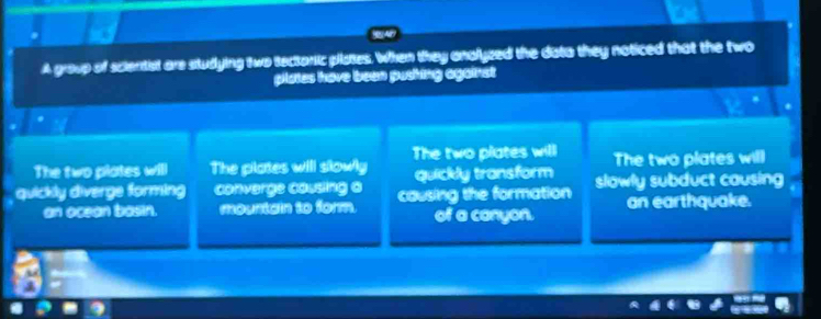 A group of scientist are studying two tectoric plates. When they anolyzed the dato they noticed that the two
plates have been pushing against
The two plates will
The two plates will The pilates will slowly quickly transform The two plates will
quickly diverge forming converge causing a causing the formation slowly subduct causing
an ocean bosin. mountain to form. of a conyon. an earthquake.
