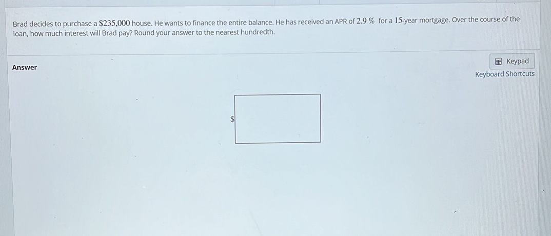 Brad decides to purchase a $235,000 house. He wants to finance the entire balance. He has received an APR of 2.9 % for a 15-year mortgage. Over the course of the 
loan, how much interest will Brad pay? Round your answer to the nearest hundredth. 
Answer Keypad 
Keyboard Shortcuts