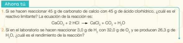 Ahora tú 
1. Si se hacen reaccionar 45 g de carbonato de calcio con 45 g de ácido clorhídrico, ¿cuál es el 
reactivo limitante? La ecuación de la reacción es:
CaCO_3+2HClto CaCl_2+CO_2+H_2O
2. Si en el laboratorio se hacen reaccionar 3,0 g de H_2 con 32,0 g de O_2 y se producen 26,3 g de
H_2O cuál es el rendimiento de la reacción?