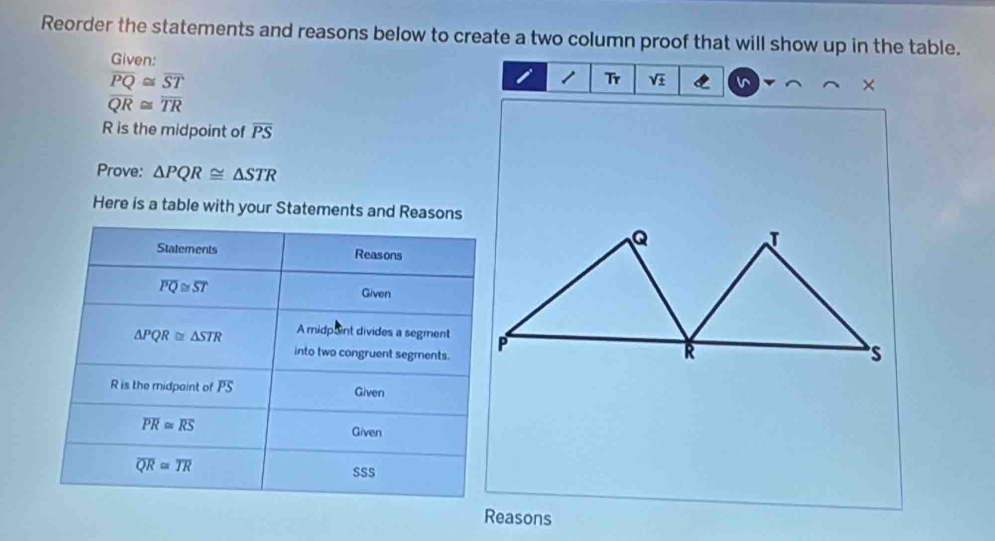 Reorder the statements and reasons below to create a two column proof that will show up in the table. 
Given:
overline PQ≌ overline ST
1 Tr sqrt(± ) I ×
overline QR≌ overline TR
R is the midpoint of overline PS
Prove: △ PQR≌ △ STR
Here is a table with your Statements and Reasons 
Statements Reasons
overline PQ≌ overline ST Given
△ PQR≌ △ STR A midpoint divides a segment 
into two congruent segments.
R is the midpoint of overline PS Given
overline PR≌ overline RS
Given
overline QR≌ overline TR
SSS 
Reasons