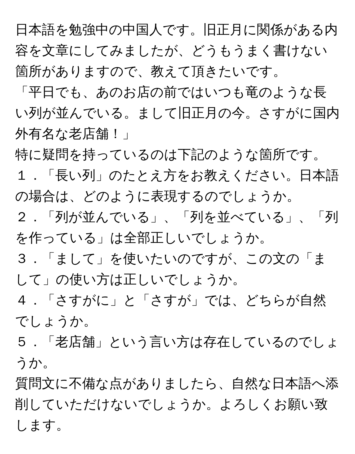 日本語を勉強中の中国人です。旧正月に関係がある内容を文章にしてみましたが、どうもうまく書けない箇所がありますので、教えて頂きたいです。  
「平日でも、あのお店の前ではいつも竜のような長い列が並んでいる。まして旧正月の今。さすがに国内外有名な老店舗！」  
特に疑問を持っているのは下記のような箇所です。  
１．「長い列」のたとえ方をお教えください。日本語の場合は、どのように表現するのでしょうか。  
２．「列が並んでいる」、「列を並べている」、「列を作っている」は全部正しいでしょうか。  
３．「まして」を使いたいのですが、この文の「まして」の使い方は正しいでしょうか。  
４．「さすがに」と「さすが」では、どちらが自然でしょうか。  
５．「老店舗」という言い方は存在しているのでしょうか。  
質問文に不備な点がありましたら、自然な日本語へ添削していただけないでしょうか。よろしくお願い致します。