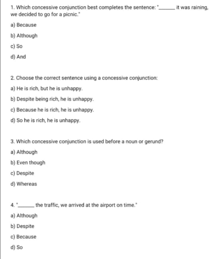 Which concessive conjunction best completes the sentence: "_ it was raining,
we decided to go for a picnic."
a) Because
b) Although
c) So
d) And
2. Choose the correct sentence using a concessive conjunction:
a) He is rich, but he is unhappy.
b) Despite being rich, he is unhappy.
c) Because he is rich, he is unhappy.
d) So he is rich, he is unhappy.
3. Which concessive conjunction is used before a noun or gerund?
a) Although
b) Even though
c) Despite
d) Whereas
4. "_ the traffic, we arrived at the airport on time."
a) Although
b) Despite
c) Because
d) So