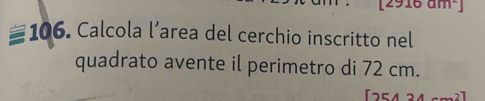 an | 
106. Calcola l’area del cerchio inscritto nel 
quadrato avente il perimetro di 72 cm.
[254 2