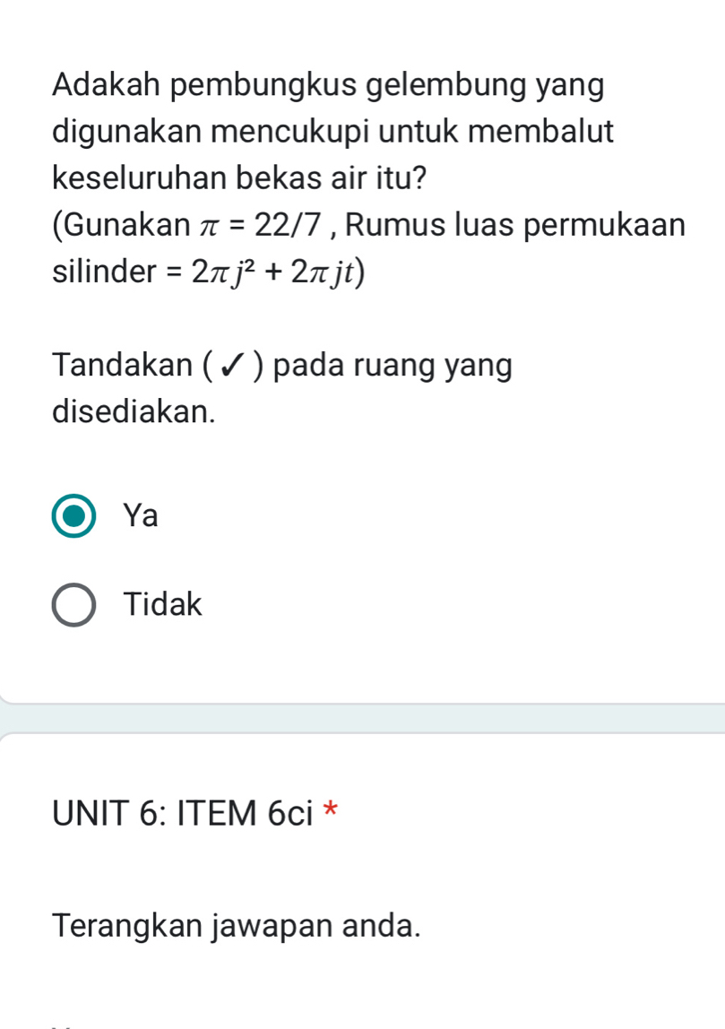 Adakah pembungkus gelembung yang
digunakan mencukupi untuk membalut
keseluruhan bekas air itu?
(Gunakan π =22/7 , Rumus luas permukaan
silinder =2π j^2+2π jt)
Tandakan ( ✓ ) pada ruang yang
disediakan.
Ya
Tidak
UNIT 6: ITEM 6ci *
Terangkan jawapan anda.