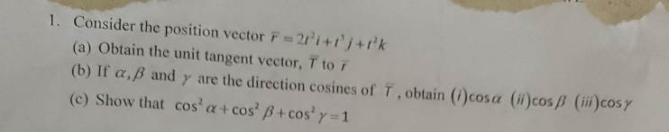 Consider the position vector overline r=2t^2i+t^3j+t^2k
(a) Obtain the unit tangent vector, 7 to 
(b) If α, β and γ are the direction cosines of T , obtain (i) cosα alpha (ii)cos beta (iii)cos gamma
(c) Show that cos^2alpha +cos^2beta +cos^2gamma =1