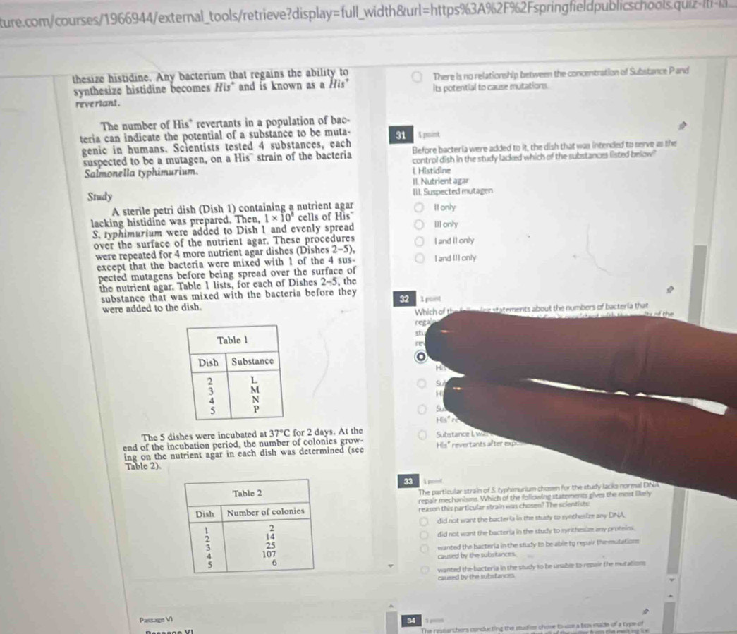 ture.com/courses/1966944/external_tools/retrieve?display=full_width&url=https%3A%2F%2Fspringfieldpublicschools.quiz.
thesize histidine. Any bacterium that regains the ability to
synthesize histidine becomes His* and is known as a His* There is no relationship between the concentration of Substance P and
reve riant . its potential to cause mutations.
The number of His* revertants in a population of bac-
teria can indicate the potential of a substance to be muta- 31  A pint
Before bacteria were added to it, the dish that was intended to serve as the
genic in humans. Scientists tested 4 substances, each
suspected to be a mutagen, on a His'' strain of the bacteria control dish in the study lacked which of the substances listed below"
Salmonella typhimurium. l. Histidine
II. Nutrient agar
Study III. Suspected mutagen
A sterile petri dish (Dish 1) containing a nutrient agar II only
lacking histidine was prepared. Then, 1* 10^8 cells of His"
S. typhimurium were added to Dish 1 and evenly spread [1] only
over the surface of the nutrient agar. These procedures I and Il only
were repeated for 4 more nutrient agar dishes (Dishes 2-5),
except that the bacteria were mixed with 1 of the 4 sus- I and II] only
pected mutagens before being spread over the surface of
the nutrient agar. Table 1 lists, for each of Dishes 2-5, the
substance that was mixed with the bacteria before they
32
were added to the dish. 1 point
Which of the falle ice statements about the numbers of bacteria that   te 
regal
sh
r
o
Hs
Su
H
His°
The 5 dishes were incubated at 37°C for 2 days. At the Substance I. was 
end of the incubation period, the number of colonies grow- His" revertants after exp
ing on the nutrient agar in each dish was determined (see
Table 2).
33 1 poet
The particular strain of S. typhimurium chosen for the study lacks normal DNA
repair mechanisms. Which of the following statements gives the most likely
reason this particular strain was chosen? The scientists
did not want the bacteria in the stusly to synthesize any DNA,
did not want the bacteria in the study to mynthesiz any proteins.
wanted the bacteria in the study to be able to repair themutations
caused by the substances.
wanted the bacteria in the study to be unable to repair the mutation
caused by the substances.
Passage VI 34
The researchers conducting the studies chose to use a box made of a type of