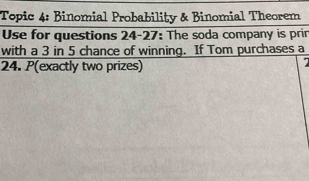 Topic 4: Binomial Probability & Binomial Theorem 
Use for questions 24-27: The soda company is prin 
with a 3 in 5 chance of winning. If Tom purchases a
24. P (exactly two prizes)