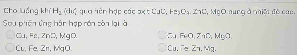 Cho luồng khí H_2 (dư) qua hỗn hợp các oxit CuO, Fe_2O_3;, ZnO, MgO nung ở nhiệt độ cao.
Sau phản ứng hỗn hợp rắn còn lại là
Cu, Fe, ZnO, MgO. Cu, FeO, ZnO, MgO.
Cu, Fe, Zn, MgO. Cu, Fe, Zn, Mg.