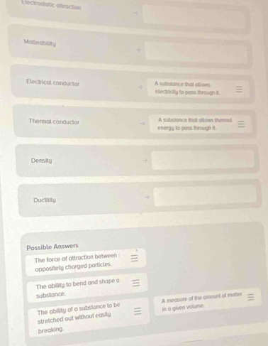 Llectrosiatic aftraction
Malleability
Electrical conductor A substance that ollows.
electricity to pass through it.
Thermal conductor A substance that allows thennal
energy to pass through i t
Density
Ductility
Possible Answers
The force of attraction between
oppositely charged particles.
The ability to bend and shape o
substance.
stretched out without easily The ability of a substance to be A mecsure of the amount of matier
In a given volume
breaking.