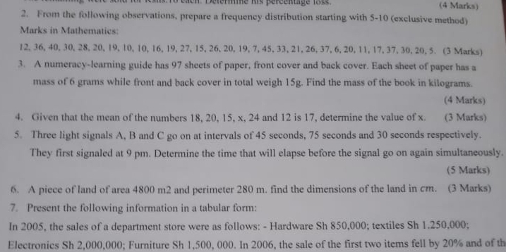 eaen Déferme his pércentage 1os. (4 Marks) 
2. From the following observations, prepare a frequency distribution starting with 5-10 (exclusive method) 
Marks in Mathematics:
12, 36, 40, 30, 28, 20, 19, 10, 10, 16, 19, 27, 15, 26, 20, 19, 7, 45, 33, 21, 26, 37, 6, 20, 11, 17, 37, 30, 20, 5. (3 Marks) 
3. A numeracy-learning guide has 97 sheets of paper, front cover and back cover. Each sheet of paper has a 
mass of 6 grams while front and back cover in total weigh 15g. Find the mass of the book in kilograms. 
(4 Marks) 
4. Given that the mean of the numbers 18, 20, 15, x, 24 and 12 is 17, determine the value of x. (3 Marks) 
5. Three light signals A, B and C go on at intervals of 45 seconds, 75 seconds and 30 seconds respectively. 
They first signaled at 9 pm. Determine the time that will elapse before the signal go on again simultaneously. 
(5 Marks) 
6. A piece of land of area 4800 m2 and perimeter 280 m. find the dimensions of the land in cm. (3 Marks) 
7. Present the following information in a tabular form: 
In 2005, the sales of a department store were as follows: - Hardware Sh 850,000; textiles Sh 1.250,000; 
Electronics Sh 2,000,000; Furniture Sh 1,500, 000. In 2006, the sale of the first two items fell by 20% and of th