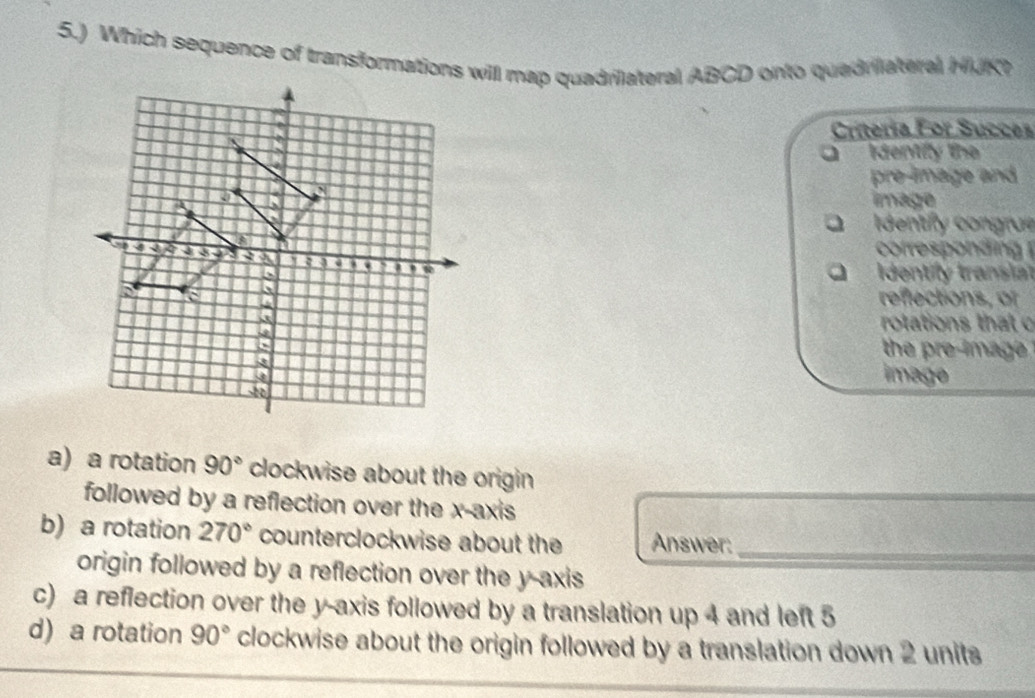 5.) Which sequence of transformations will map quadrilateral ABCD onto quadriateral HJK
Criteria For Succes
Identily lhe
pre-lmage and
image
I dentily congrue
cofespondin 
Identify transiat
reflections, of
rotations that o
the pre-image 
image
a) a rotation 90° clockwise about the origin 
followed by a reflection over the x-axis
b) a rotation 270° counterclockwise about the Answer:_
origin followed by a reflection over the y-axis
c) a reflection over the y-axis followed by a translation up 4 and left 5
d) a rotation 90° clockwise about the origin followed by a translation down 2 units