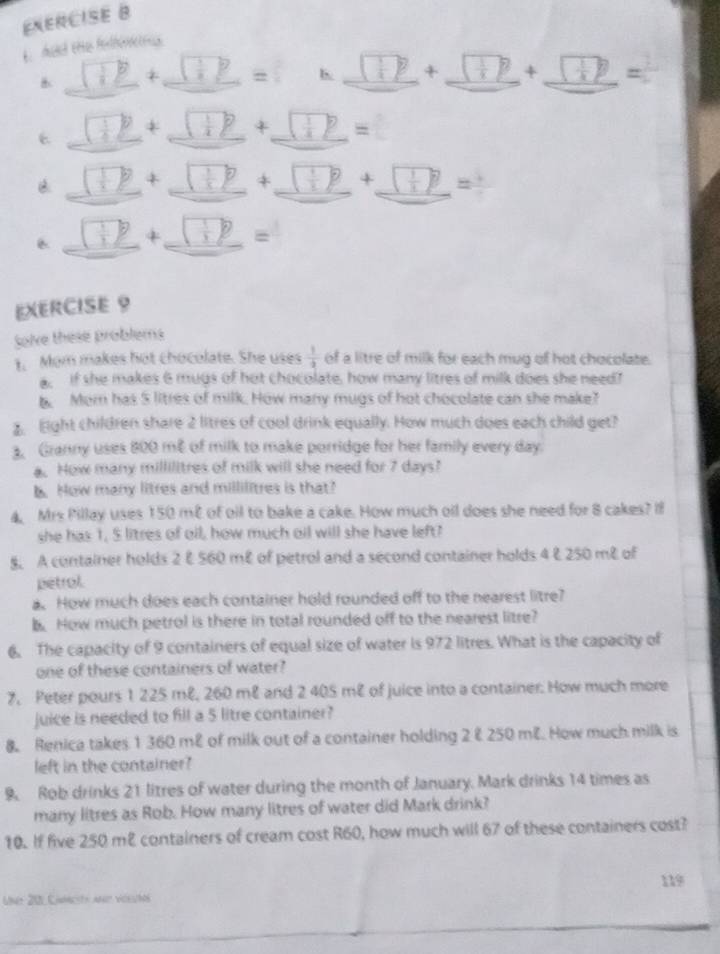 Aud ene fefércnes
B _ overline _   □ _ = b. ^ 1+2 1+7 + (+) , sqrt(9)
( 1/4  p + ( 1/4 )^2 + _ (frac p _ =
B (+) 1+7 _ + ^ _ 1+1 _ □
_
□° 4 _ (+)^circ  =
EXERCISE 9
Solve these problems
1. Mom makes hot chocolate. She uses  1/2  of a litre of milk for each mug of hot chocolate.
,  if she makes 6 mugs of hot chocolate, how many litres of milk does she need?
t Mor has 5 litres of milk. How many mugs of hot chocolate can she make?
Eight children share 2 litres of cool drink equally. How much does each child get?
. Granny uses 800 me of milk to make porridge for her family every day.
a. How many millilitres of milk will she need for 7 days?
b. How many litres and millilitres is that?
4. Mrs Pillay uses 150 m² of oil to bake a cake. How much oil does she need for 8 cakes? I
she has 1, 5 litres of oil, how much oil will she have left?
§. A container holds 2 & 560 mê of petrol and a second container holds 4 & 250 mê of
petrol
a. How much does each container hold rounded off to the nearest litre?
B How much petrol is there in total rounded off to the nearest litre?
6. The capacity of 9 containers of equal size of water is 972 litres. What is the capacity of
one of these containers of water?
7, Peter pours 1 225 mê, 260 mê and 2 405 m² of juice into a container. How much more
juice is needed to fill a 5 litre container?
8. Renica takes 1 360 m² of milk out of a container holding 2 & 250 me. How much milk is
left in the container?
9. Rob drinks 21 litres of water during the month of January. Mark drinks 14 times as
many litres as Rob. How many litres of water did Mark drink?
10. If five 250 m² containers of cream cost R60, how much will 67 of these containers cost?
119
Une 201 Camcts ad véeuts