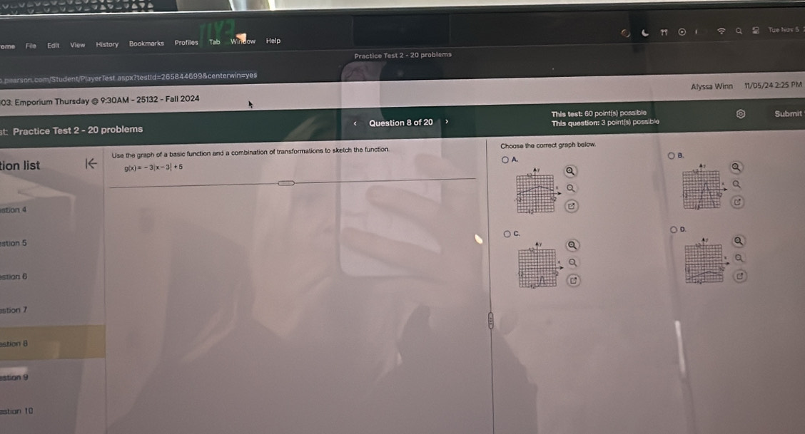 Tue Now 5
ome File Edit View History Bookmarks Profiles Tab Help
Practice Test -2c problems
o pearson.com/Student/PlayerTest aspx?testId=265844699&centerwin=yes
Alyssa Winn
03: Emporium Thursday @ 9:30AM - 25132 - Fall 2024 11/05/24 2:25 PM
st: Practice Test 2 - 20 problems Question 8 of 20 This test: 60 point(s) possible
Submit
This question: 3 point(s) possible
Use the graph of a basic function and a combination of transformations to sketch the function. Choose the correct graph below.
) A.
B.
tion list g(x)=-3|x-3|+6
ation 4
C.
stion 5 ○ D.
stion 6
istion 7
stion B
stion 9
estian 10