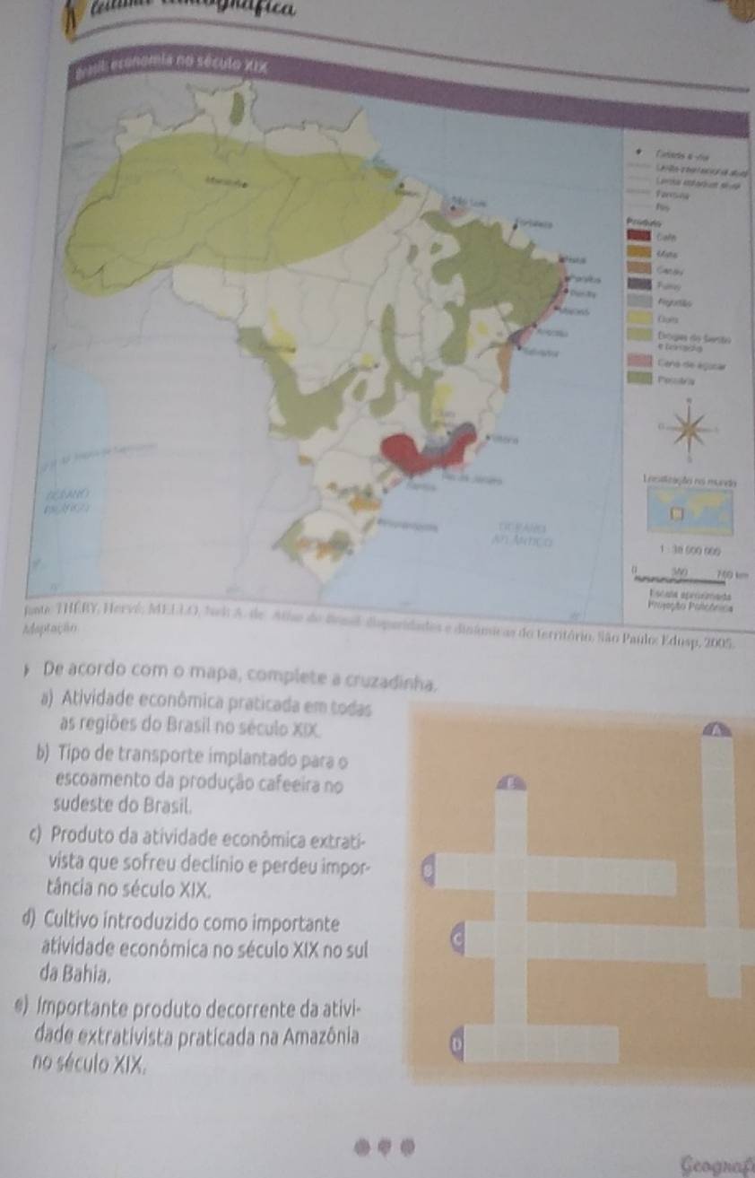 grafica 
aeris e 

ru déart s 
rona 
ln 
s 
cs 
gaflde 
ets 
cgua do Serto 
e Dar z 0 
ena de agoca 
ssys 
cação no munda
38 500 900
350 70 km
la afremata 
ção Polioônica 
nEdusp, 2005. 
Ad 
》 De acordo com o mapa, complete a cruzadinha. 
a) Atividade econômica praticada em todas 
as regiões do Brasil no século XIX 
b) Tipo de transporte implantado para o 
escoamento da produção cafeeira no 
sudeste do Brasil. 
c) Produto da atividade econômica extrati- 
vista que sofreu declínio e perdeu impor- 
tância no século XIX. 
d) Cultivo introduzido como importante 
atividade econômica no século XIX no sul 
da Bahia. 
e) Importante produto decorrente da ativi- 
dade extrativista praticada na Amazônia 
no século XIX. 
Geografí