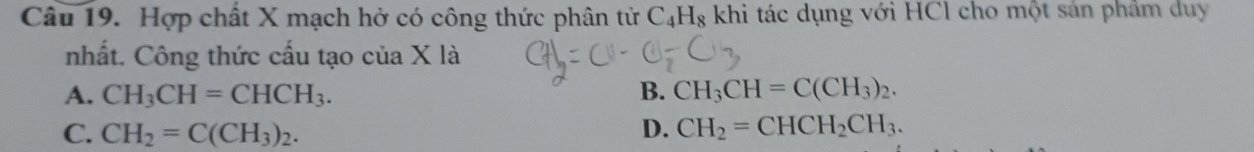 Hợp chất X mạch hở có công thức phân tử C_4H_8 khi tác dụng với HCl cho một sản phẩm duy
nhất. Công thức cấu tạo của X là
A. CH_3CH=CHCH_3. B. CH_3CH=C(CH_3)_2.
C. CH_2=C(CH_3)_2. D. CH_2=CHCH_2CH_3.