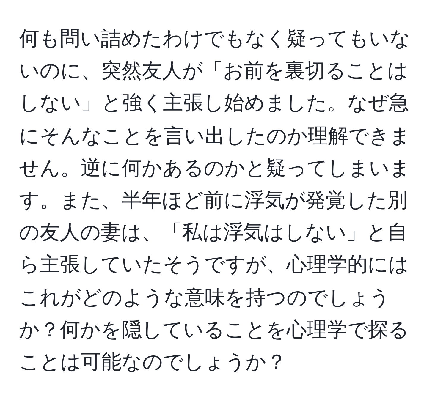 何も問い詰めたわけでもなく疑ってもいないのに、突然友人が「お前を裏切ることはしない」と強く主張し始めました。なぜ急にそんなことを言い出したのか理解できません。逆に何かあるのかと疑ってしまいます。また、半年ほど前に浮気が発覚した別の友人の妻は、「私は浮気はしない」と自ら主張していたそうですが、心理学的にはこれがどのような意味を持つのでしょうか？何かを隠していることを心理学で探ることは可能なのでしょうか？