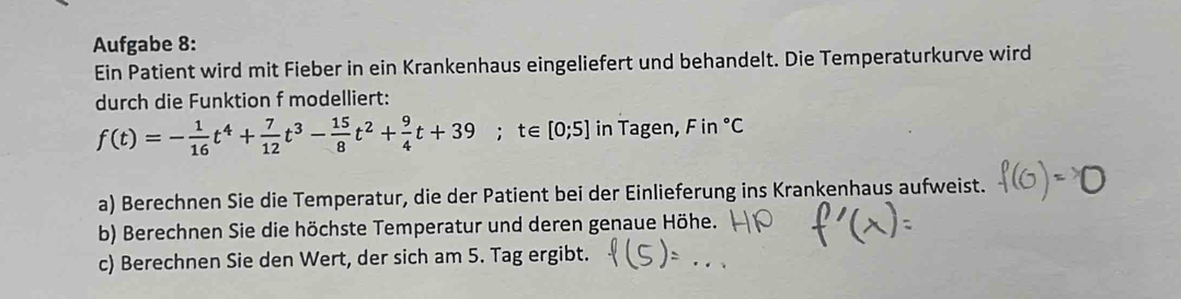 Aufgabe 8: 
Ein Patient wird mit Fieber in ein Krankenhaus eingeliefert und behandelt. Die Temperaturkurve wird 
durch die Funktion f modelliert:
f(t)=- 1/16 t^4+ 7/12 t^3- 15/8 t^2+ 9/4 t+39;t∈ [0;5] in Tagen, F i 7°C
a) Berechnen Sie die Temperatur, die der Patient bei der Einlieferung ins Krankenhaus aufweist. 
b) Berechnen Sie die höchste Temperatur und deren genaue Höhe. 
c) Berechnen Sie den Wert, der sich am 5. Tag ergibt.