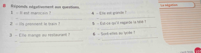 Réponds négativement aux questions. La négation 
1 - II est marocain ? 4 - Elle est grande ? 
_ 
_ 
_ 
2 - IIs prennent le train ? 5 - Est-ce qu'il regarde la télé ? 
_ 
_ 
3 - Elle mange au restaurant ? 6 - Sont-elles au lycée ? 
_ 
_
103