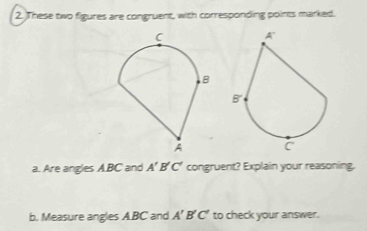 These two figures are congruent, with corresponding points marked. 
a. Are angles A. BC and A'B'C' congruent? Explain your reasoning. 
b. Measure angles ABC and A'B'C' to check your answer.