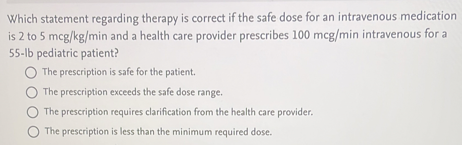 Which statement regarding therapy is correct if the safe dose for an intravenous medication
is 2 to 5 mcg/kg/min and a health care provider prescribes 100 mcg/min intravenous for a
55-lb pediatric patient?
The prescription is safe for the patient.
The prescription exceeds the safe dose range.
The prescription requires clarification from the health care provider.
The prescription is less than the minimum required dose.