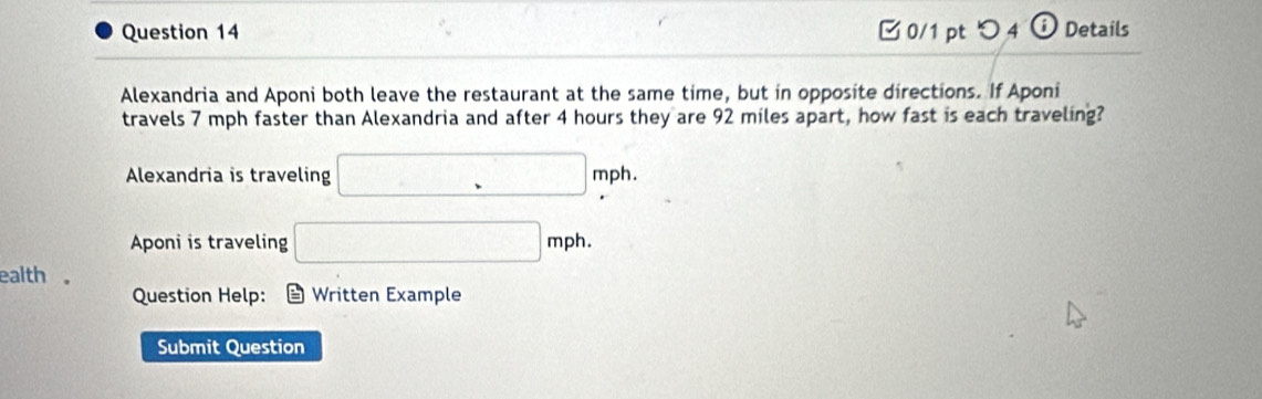 □ 0/1 pt つ 4 ⓘ Details 
Alexandria and Aponi both leave the restaurant at the same time, but in opposite directions. If Aponi 
travels 7 mph faster than Alexandria and after 4 hours they are 92 miles apart, how fast is each traveling? 
Alexandria is traveling □ mph
Aponi is traveling □ mph. 
ealth 。 
Question Help: D Written Example 
Submit Question