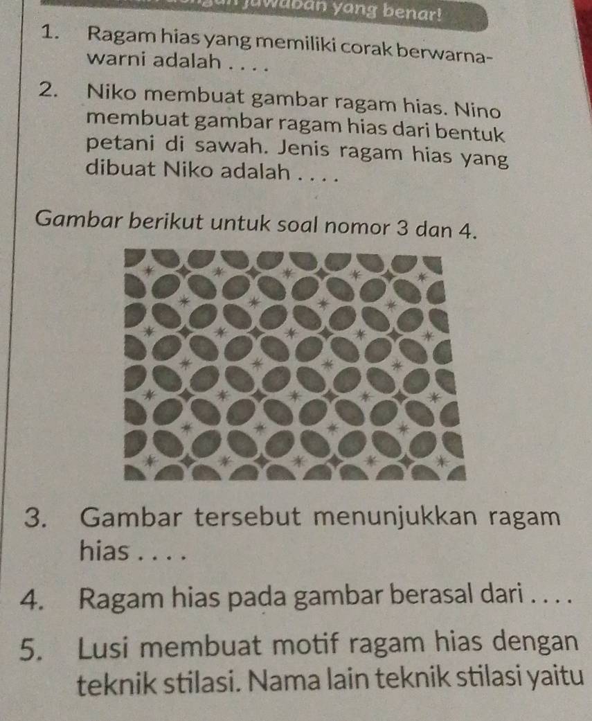 un juwaban yang benar! 
1. Ragam hias yang memiliki corak berwarna- 
warni adalah . . . . 
2. Niko membuat gambar ragam hias. Nino 
membuat gambar ragam hias dari bentuk 
petani di sawah. Jenis ragam hias yang 
dibuat Niko adalah . . . . 
Gambar berikut untuk soal nomor 3 dan 4. 
3. Gambar tersebut menunjukkan ragam 
hias . . . . 
4. Ragam hias pada gambar berasal dari . . . . 
5. Lusi membuat motif ragam hias dengan 
teknik stilasi. Nama lain teknik stilasi yaitu