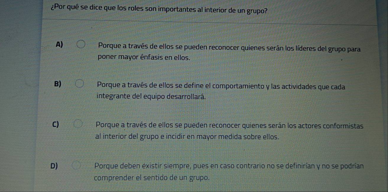 ¿Por qué se dice que los roles son importantes al interior de un grupo?
A) Porque a través de ellos se pueden reconocer quienes serán los líderes del grupo para
poner mayor énfasis en ellos.
B) Porque a través de ellos se define el comportamiento y las actividades que cada
integrante del equipo desarrollará.
C) Porque a través de ellos se pueden reconocer quienes serán los actores conformistas
al interior del grupo e incidir en mayor medida sobre ellos.
D) Porque deben existir siempre, pues en caso contrario no se definirían y no se podrían
comprender el sentido de un grupo.