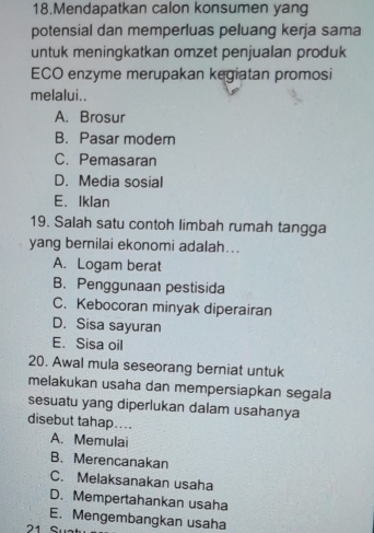 Mendapatkan calon konsumen yang
potensial dan memperluas peluang kerja sama
untuk meningkatkan omzet penjualan produk
ECO enzyme merupakan kegiatan promosi
melalui..
A. Brosur
B. Pasar modern
C. Pemasaran
D. Media sosial
E. Iklan
19. Salah satu contoh limbah rumah tangga
yang bernilai ekonomi adalah...
A. Logam berat
B. Penggunaan pestisida
C. Kebocoran minyak diperairan
D. Sisa sayuran
E. Sisa oil
20. Awal mula seseorang berniat untuk
melakukan usaha dan mempersiapkan segala
sesuatu yang diperlukan dalam usahanya
disebut tahap....
A. Memulai
B. Merencanakan
C. Melaksanakan usaha
D. Mempertahankan usaha
E. Mengembangkan usaha
21 S