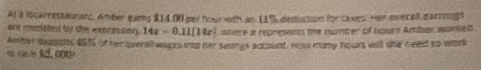 At a locarrestaurant. Amber eams $14.00 per hour with an 11% deduction for taxes. Her overal earrings 
are modated by the expression . 14x-0.11(14x) where a represent the number of hours Amber warked. 
Amber deppots $5% of her overall wages inp her savings account. How many hours will she need to work 
to care 82, 000?