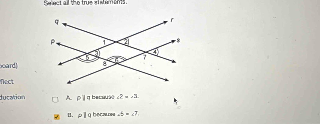 Select all the true statements.
oard)
flect
ducation A. pparallel q because ∠ 2≌ ∠ 3.
B. pparallel q because ∠ 5=∠ 7.