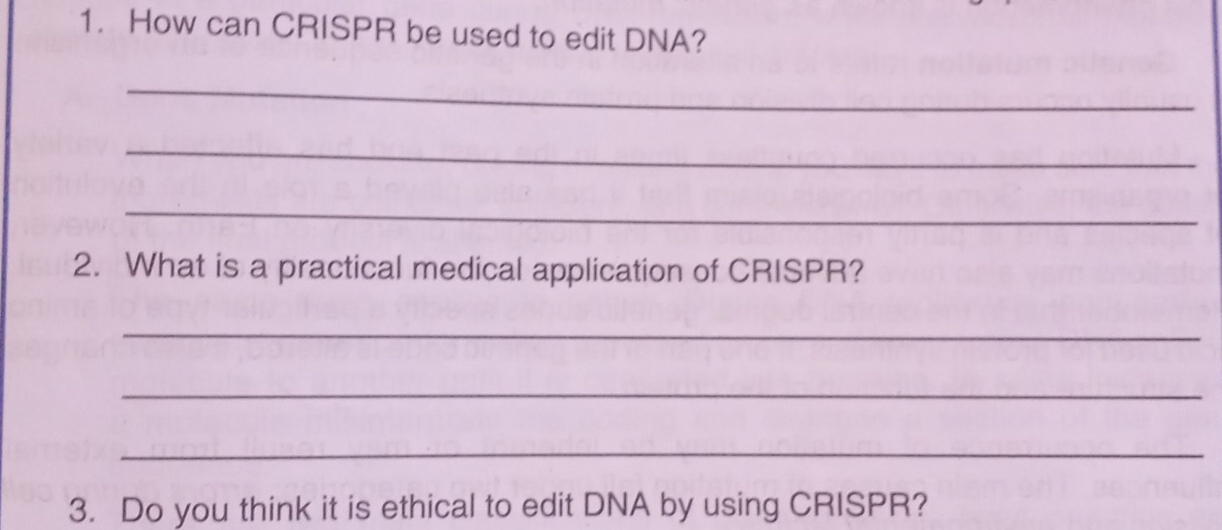 How can CRISPR be used to edit DNA? 
_ 
_ 
_ 
2. What is a practical medical application of CRISPR? 
_ 
_ 
_ 
3. Do you think it is ethical to edit DNA by using CRISPR?