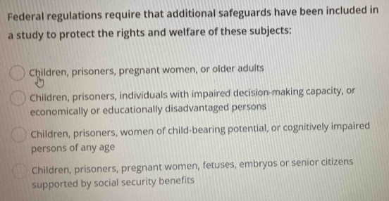 Federal regulations require that additional safeguards have been included in
a study to protect the rights and welfare of these subjects:
Children, prisoners, pregnant women, or older adults
Children, prisoners, individuals with impaired decision-making capacity, or
economically or educationally disadvantaged persons
Children, prisoners, women of child-bearing potential, or cognitively impaired
persons of any age
Children, prisoners, pregnant women, fetuses, embryos or senior citizens
supported by social security benefits