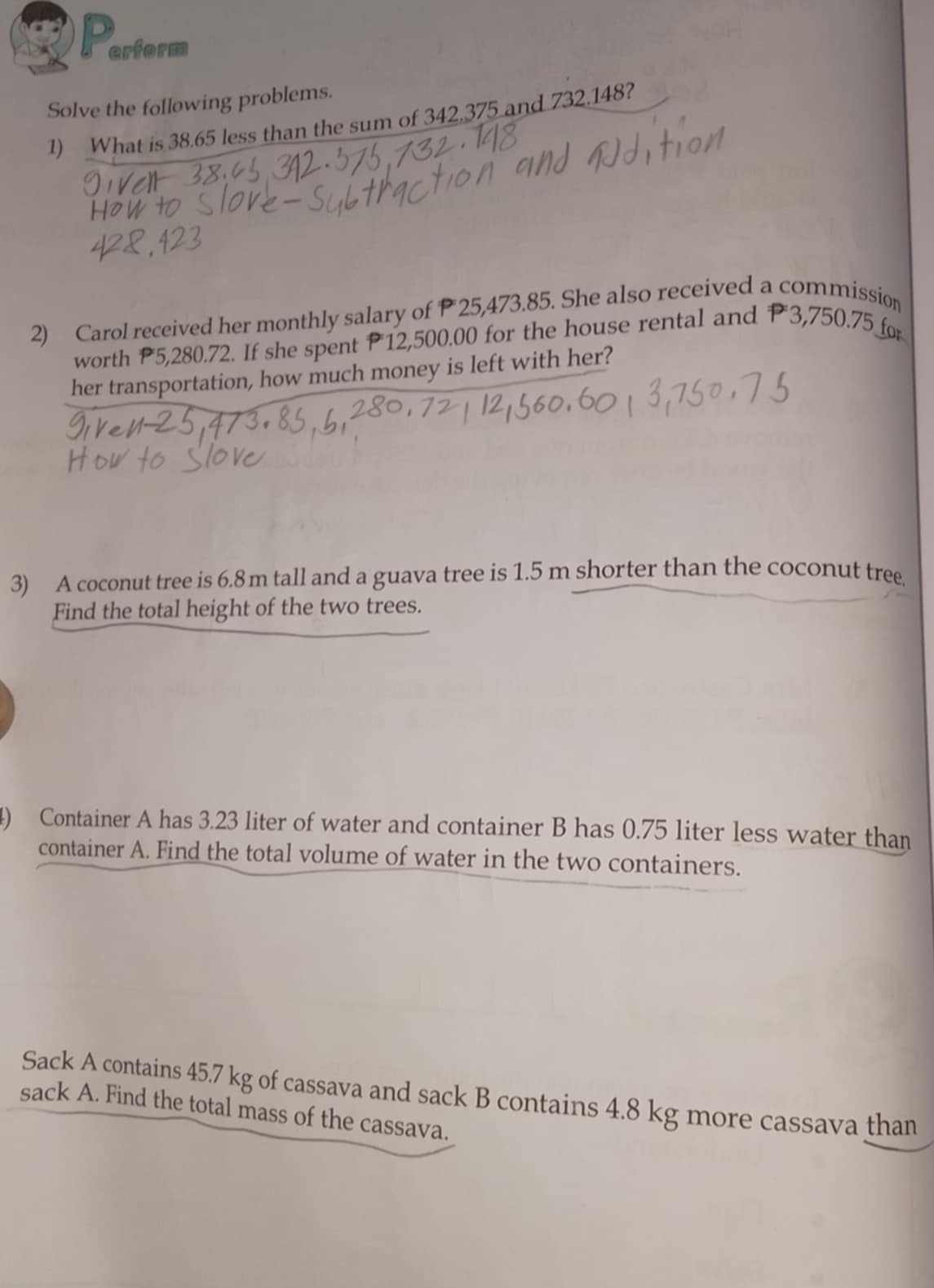 erform 
Solve the following problems. 
1) What is 38.65 less than the sum of 342.375 and 732.148? 
2) Carol received her monthly salary of P 25,473.85. She also received a commission 
worth P5,280.72. If she spent P12,500.00 for the house rental and P3,750.75 for 
her transportation, how much money is left with her? 
3) A coconut tree is 6.8 m tall and a guava tree is 1.5 m shorter than the coconut tree 
Find the total height of the two trees. 
4) Container A has 3.23 liter of water and container B has 0.75 liter less water than 
container A. Find the total volume of water in the two containers. 
Sack A contains 45.7 kg of cassava and sack B contains 4.8 kg more cassava than 
sack A. Find the total mass of the cassava.