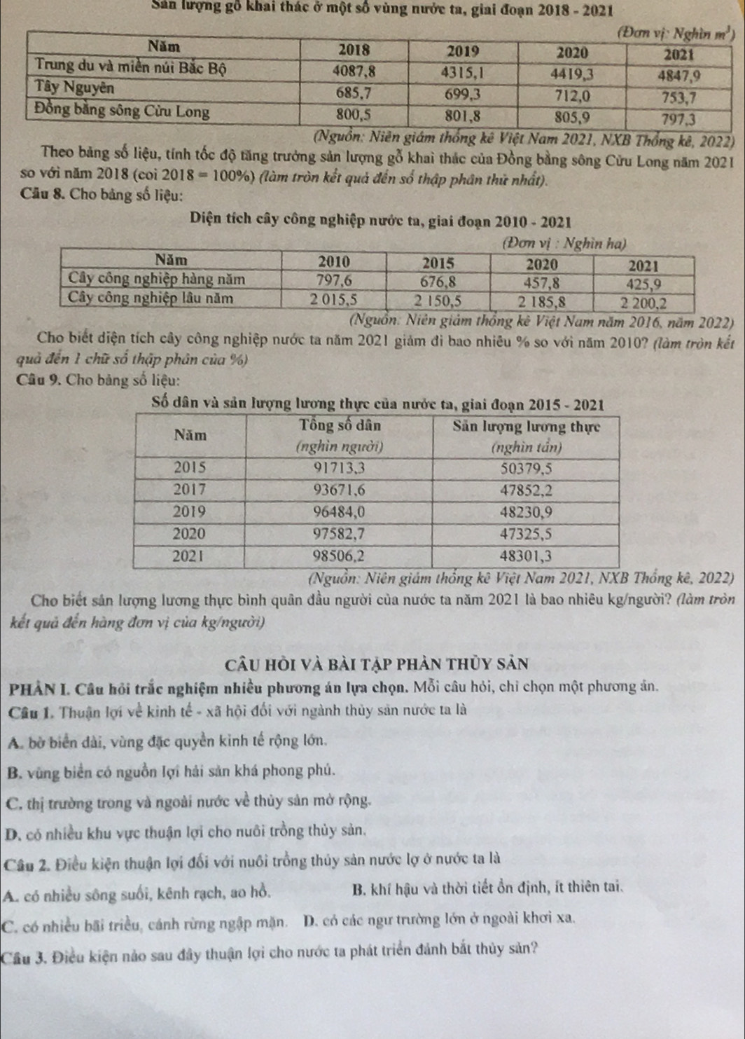 Sản lượng gỗ khai thác ở một số vùng nước ta, giai đoạn 2018 - 2021
giám thống kê Việt Nam 2021, NXB Thổng kê, 2022)
Theo bảng số liệu, tính tốc độ tăng trưởng sản lượng gỗ khai thác của Đồng bằng sông Cửu Long năm 2021
so với năm 2018 (coi 2018=100% ) (làm tròn kết quả đến số thập phân thử nhất).
Câu 8. Cho bảng số liệu:
Diện tích cây công nghiệp nước ta, giai đoạn 2010 - 2021
(Nguồn: Niên giảm thống kê Việt Nam năm 2016, năm 2022)
Cho biết diện tích cây công nghiệp nước ta năm 2021 giảm đi bao nhiêu % so với năm 2010? (làm tròn kết
quả đến 1 chữ số thập phân của %)
Câu 9. Cho bảng số liệu:
Số dân và sản lượng lương thực củ
ng kê, 2022)
Cho biết sản lượng lương thực bình quân đầu người của nước ta năm 2021 là bao nhiêu kg/người? (làm tròn
kết quả đến hàng đơn vị của kg/người)
câu hỏi và bài tập phản thủy sản
PHẢN I. Câu hỏi trắc nghiệm nhiều phương án lựa chọn. Mỗi câu hỏi, chỉ chọn một phương án.
Câu 1. Thuận lợi về kinh tế - xã hội đối với ngành thủy sản nước ta là
A. bờ biển dài, vùng đặc quyền kinh tế rộng lớn.
B. vùng biển có nguồn lợi hải sản khá phong phú.
C. thị trường trong và ngoài nước về thủy sản mở rộng.
D. có nhiều khu vực thuận lợi cho nuôi trồng thủy sản.
Câu 2. Điều kiện thuận lợi đối với nuôi trồng thủy sản nước lợ ở nước ta là
A. có nhiều sông suối, kênh rạch, ao hồ. B. khí hậu và thời tiết ổn định, ít thiên tai.
C. có nhiều bãi triều, cánh rừng ngập mặn. D. có các ngư trường lớn ở ngoài khơi xa.
Cầu 3. Điều kiện nảo sau đây thuận lợi cho nước ta phát triển đánh bắt thủy sản?