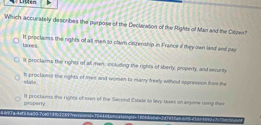 Listen
Which accurately describes the purpose of the Declaration of the Rights of Man and the Citizen?
It proclaims the rights of all men to claim citizenship in France if they own land and pay
taxes.
It proclaims the rights of all men, including the rights of liberty, property, and security.
It proclaims the rights of men and women to marry freely without oppression from the
state.
It proclaims the rights of men of the Second Estate to levy taxes on anyone using their
property
4-b97a-4ef3-ba00-7ce018fb2289?revisionid=70444&smcatalogid=1806&label=2d7455ab-ddf8-45dd-9890-c7c73dc08ab4