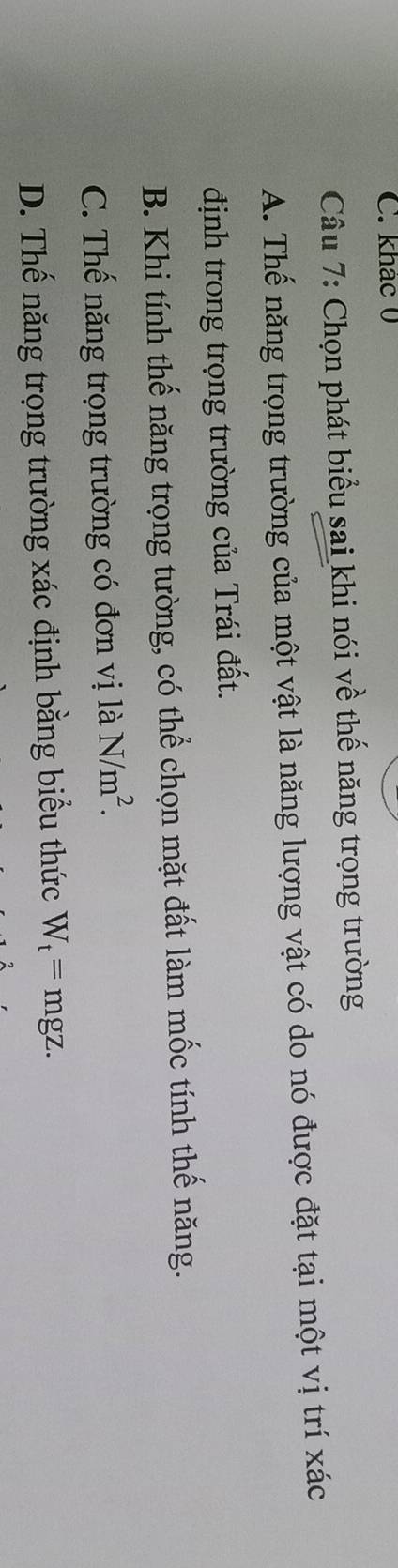 khác 0
Câu 7: Chọn phát biểu sai khi nói về thế năng trọng trường
A. Thế năng trọng trường của một vật là năng lượng vật có do nó được đặt tại một vị trí xác
định trong trọng trường của Trái đất.
B. Khi tính thế năng trọng tường, có thể chọn mặt đất làm mốc tính thế năng.
C. Thế năng trọng trường có đơn vị là N/m^2.
D. Thế năng trọng trường xác định bằng biểu thức W_t=mgz.
