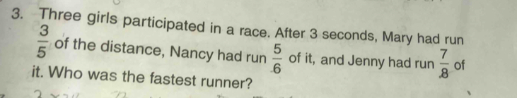 Three girls participated in a race. After 3 seconds, Mary had run
 3/5  of the distance, Nancy had run  5/6  of it, and Jenny had run  7/8  of 
it. Who was the fastest runner?