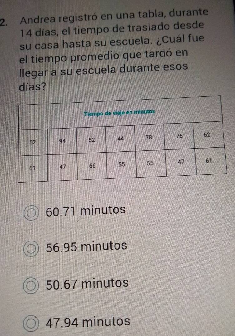 Andrea registró en una tabla, durante
14 días, el tiempo de traslado desde
su casa hasta su escuela. ¿Cuál fue
el tiempo promedio que tardó en
llegar a su escuela durante esos
días?
60.71 minutos
56.95 minutos
50.67 minutos
47.94 minutos