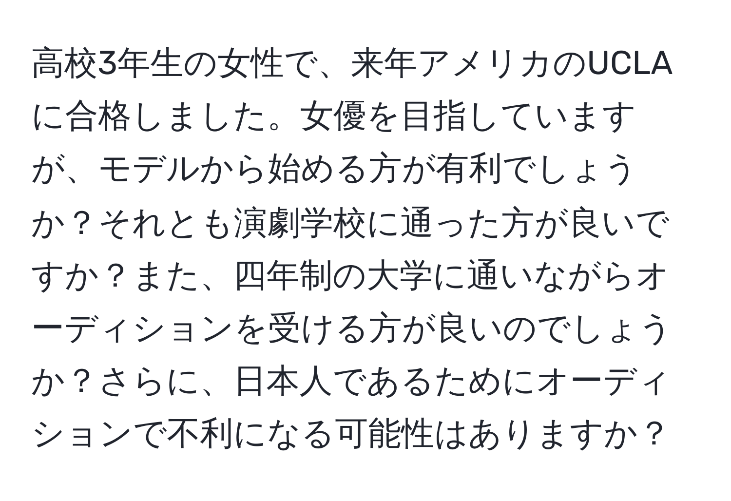 高校3年生の女性で、来年アメリカのUCLAに合格しました。女優を目指していますが、モデルから始める方が有利でしょうか？それとも演劇学校に通った方が良いですか？また、四年制の大学に通いながらオーディションを受ける方が良いのでしょうか？さらに、日本人であるためにオーディションで不利になる可能性はありますか？