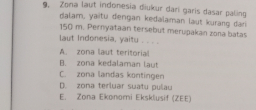 Zona laut indonesia diukur dari garis dasar paling
dalam, yaitu dengan kedalaman laut kurang dari
150 m. Pernyataan tersebut merupakan zona batas
laut Indonesia, yaitu . . . .
A. zona laut teritorial
B. zona kedalaman laut
C. zona landas kontingen
D. zona terluar suatu pulau
E. Zona Ekonomi Eksklusif (ZEE)