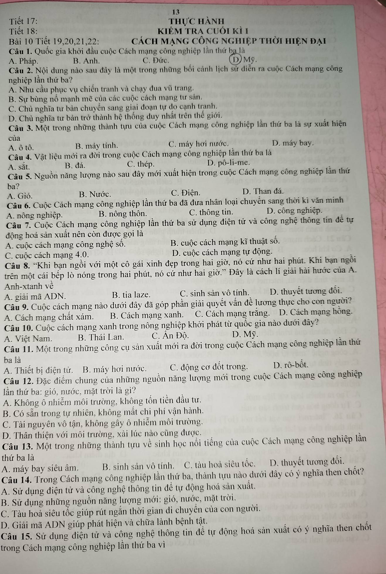 Tiết 17: thực hành
Tiết 18: kiểm tra cuói kì 1
Bài 10 Tiết 19,20,21,22: cách mạng công nghiệp thời hiện đại
Câu 1. Quốc gia khởi đầu cuộc Cách mạng công nghiệp lần thứ ba là
A. Pháp. B. Anh. C. Đức. D) Mỹ.
Câu 2. Nội dung nào sau đây là một trong những bối cảnh lịch sử diễn ra cuộc Cách mạng công
nghiệp lần thứ ba?
A. Nhu cầu phục vụ chiến tranh và chạy đua vũ trang.
B. Sự bùng nổ mạnh mẽ của các cuộc cách mạng tư sản.
C. Chủ nghĩa tư bản chuyển sang giai đoạn tự do cạnh tranh.
D. Chủ nghĩa tư bản trở thành hệ thống duy nhất trên thế giới.
Câu 3. Một trong những thành tựu của cuộc Cách mạng công nghiệp lần thứ ba là sự xuất hiện
của
A. ô tô. B. máy tính. C. máy hơi nước. D. máy bay.
Câu 4. Vật liệu mới ra đời trong cuộc Cách mạng công nghiệp lần thứ ba là
A. sắt. B. đá. C. thép. D. pô-li-me.
Câu 5. Nguồn năng lượng nào sau đây mới xuất hiện trong cuộc Cách mạng công nghiệp lần thứ
ba?
A. Gió. B. Nước. C. Điện. D. Than đá.
Câu 6. Cuộc Cách mạng công nghiệp lần thứ ba đã đưa nhân loại chuyển sang thời kì văn minh
A. nông nghiệp. B. nông thôn. C. thông tin. D. công nghiệp.
Câu 7. Cuộc Cách mạng công nghiệp lần thứ ba sử dụng điện tử và công nghệ thông tin để tự
động hoá sản xuất nên còn được gọi là
A. cuộc cách mạng công nghệ số. B. cuộc cách mạng kĩ thuật số.
C. cuộc cách mạng 4.0. D. cuộc cách mạng tự động.
Câu 8. “Khi bạn ngồi với một cô gái xinh đẹp trong hai giờ, nó cứ như hai phút. Khi bạn ngồi
trên một cái bếp lò nóng trong hai phút, nó cứ như hai giờ.” Đây là cách lí giải hài hước của A.
Anh-xtanh về
A. giải mã ADN. B. tia laze. C. sinh sản vô tính. D. thuyết tương đối.
Câu 9. Cuộc cách mạng nào dưới đây đã góp phần giải quyết vấn đề lương thực cho con người?
A. Cách mạng chất xám. B. Cách mạng xanh. C. Cách mạng trắng. D. Cách mạng hồng.
Câu 10. Cuộc cách mạng xanh trong nông nghiệp khởi phát từ quốc gia nào dưới đây?
A. Việt Nam. B. Thái Lan.  C. Ấn Độ. D. Mỹ.
Câu 11. Một trong những công cụ sản xuất mới ra đời trong cuộc Cách mạng công nghiệp lần thứ
ba là
A. Thiết bị điện tử. B. máy hơi nước. C. động cơ đốt trong. D. rô-bốt.
Câu 12. Đặc điểm chung của những nguồn năng lượng mới trong cuộc Cách mạng công nghiệp
lần thứ ba: gió, nước, mặt trời là gì?
A. Không ô nhiễm môi trường, không tốn tiền đầu tư.
B. Có sẵn trong tự nhiên, không mất chi phí vận hành.
C. Tài nguyên vô tận, không gây ô nhiễm môi trường.
D. Thân thiện với môi trường, xài lúc nào cũng được.
Câu 13. Một trong những thành tựu về sinh học nổi tiếng của cuộc Cách mạng công nghiệp lần
thứ ba là
A. máy bay siêu âm. B. sinh sản vô tính. C. tàu hoả siêu tốc. D. thuyết tương đối.
Câu 14. Trong Cách mạng công nghiệp lần thứ ba, thành tựu nào dưới đây có ý nghĩa then chốt?
A. Sử dụng điện tử và công nghệ thông tin để tự động hoá sản xuất.
B. Sử dụng những nguồn năng lượng mới: gió, nước, mặt trời.
C. Tàu hoả siêu tốc giúp rút ngắn thời gian di chuyền của con người.
D. Giải mã ADN giúp phát hiện và chữa lành bệnh tật.
Câu 15. Sử dụng điện tử và công nghệ thông tin để tự động hoá sản xuất có ý nghĩa then chốt
trong Cách mạng công nghiệp lần thứ ba vì