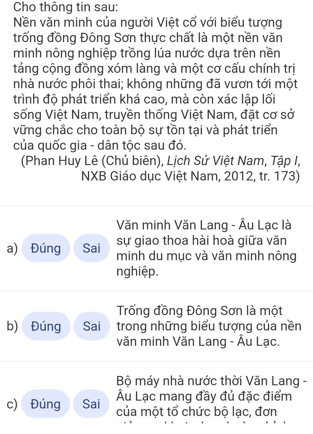 Cho thông tin sau: 
Nền văn minh của người Việt cổ với biểu tượng 
trống đồng Đông Sơn thực chất là một nền văn 
minh nông nghiệp trồng lúa nước dựa trên nền 
tảng cộng đồng xóm làng và một cơ cấu chính trị 
nhà nước phôi thai; không những đã vươn tới một 
trình độ phát triển khá cao, mà còn xác lập lối 
sống Việt Nam, truyền thống Việt Nam, đặt cơ sở 
vững chắc cho toàn bộ sự tồn tại và phát triển 
của quốc gia - dân tộc sau đó. 
(Phan Huy Lê (Chủ biên), Lịch Sử Việt Nam, Tập I, 
NXB Giáo dục Việt Nam, 2012, tr. 173) 
Văn minh Văn Lang - Âu Lạc là 
a) Đúng Sai sự giao thoa hài hoà giữa văn 
minh du mục và văn minh nông 
nghiệp. 
Trống đồng Đông Sơn là một 
b) Đúng Sai trong những biểu tượng của nền 
văn minh Văn Lang - Âu Lạc. 
Bộ máy nhà nước thời Văn Lang - 
Âu Lạc mang đầy đủ đặc điểm 
c) Đúng Sai 
của một tổ chức bộ lạc, đơn