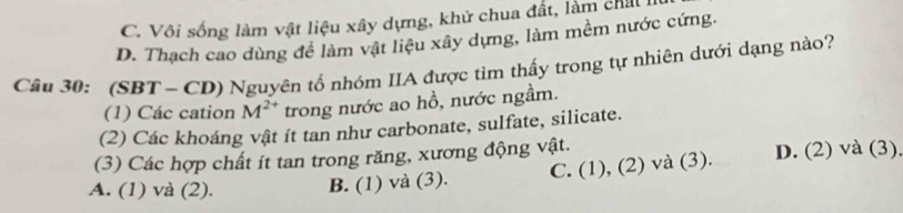 C. Vôi sống làm vật liệu xây dựng, khử chua đất, làm chal
D. Thạch cao dùng đề làm vật liệu xây dựng, làm mềm nước cứng.
Câu 30: (SBT - CD) Nguyên tố nhóm IIA được tìm thấy trong tự nhiên dưới dạng nào?
(1) Các cation M^(2+) trong nước ao hồ, nước ngầm.
(2) Các khoáng vật ít tan như carbonate, sulfate, silicate.
(3) Các hợp chất ít tan trong răng, xương động vật.
A. (1) và (2). B. (1) và (3). C. (1), (2) và (3). D. (2) và (3)