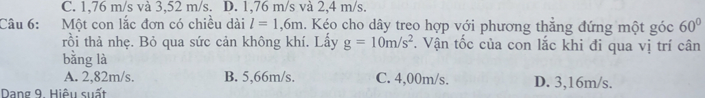 C. 1,76 m/s và 3,52 m/s. D. 1,76 m/s và 2,4 m/s.
Câu 6: Một con lắc đơn có chiều dài l=1,6m. Kéo cho dây treo hợp với phương thăng đứng một góc 60°
rồi thả nhẹ. Bỏ qua sức cản không khí. Lấy g=10m/s^2. Vận tốc của con lắc khi đi qua vị trí cân
bằng là
A. 2,82m/s. B. 5,66m/s. C. 4,00m/s. D. 3,16m/s.
Dang 9. Hiệu suất